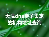 天津dna亲子鉴定的机构地址查询