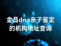 金昌dna亲子鉴定的机构地址查询