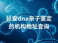 延安dna亲子鉴定的机构地址查询