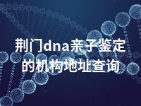 荆门dna亲子鉴定的机构地址查询