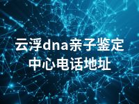 云浮dna亲子鉴定中心电话地址