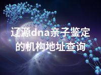 辽源dna亲子鉴定的机构地址查询