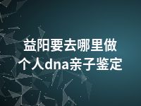 益阳要去哪里做个人dna亲子鉴定