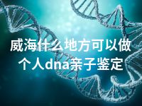 威海什么地方可以做个人dna亲子鉴定