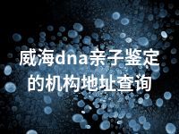 威海dna亲子鉴定的机构地址查询