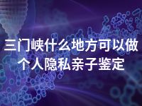 三门峡什么地方可以做个人隐私亲子鉴定