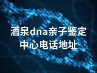 酒泉dna亲子鉴定中心电话地址