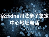 宿迁dna司法亲子鉴定中心地址电话