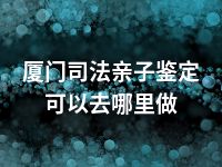 厦门司法亲子鉴定可以去哪里做