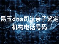 昆玉dna司法亲子鉴定机构电话号码