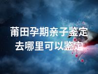 莆田孕期亲子鉴定去哪里可以鉴定