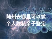 随州去哪里可以做个人隐私亲子鉴定