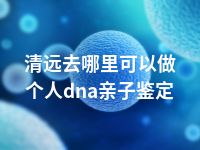 清远去哪里可以做个人dna亲子鉴定