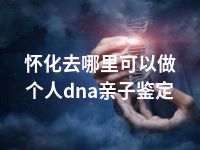 怀化去哪里可以做个人dna亲子鉴定