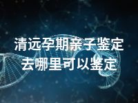 清远孕期亲子鉴定去哪里可以鉴定