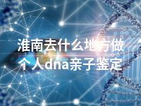 淮南去什么地方做个人dna亲子鉴定