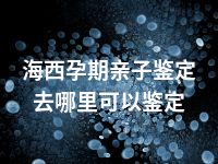 海西孕期亲子鉴定去哪里可以鉴定