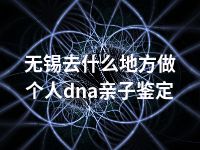 无锡去什么地方做个人dna亲子鉴定