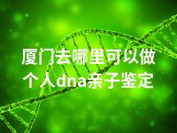 厦门去哪里可以做个人dna亲子鉴定