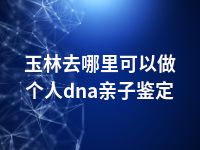 玉林去哪里可以做个人dna亲子鉴定