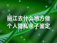 丽江去什么地方做个人隐私亲子鉴定