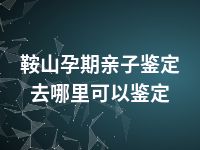 鞍山孕期亲子鉴定去哪里可以鉴定