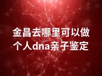 金昌去哪里可以做个人dna亲子鉴定