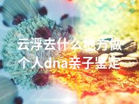 云浮去什么地方做个人dna亲子鉴定