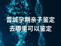 晋城孕期亲子鉴定去哪里可以鉴定