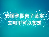 安顺孕期亲子鉴定去哪里可以鉴定