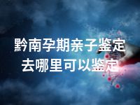 黔南孕期亲子鉴定去哪里可以鉴定