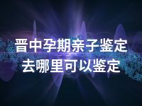 晋中孕期亲子鉴定去哪里可以鉴定