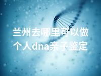 兰州去哪里可以做个人dna亲子鉴定