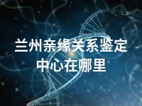 兰州亲缘关系鉴定中心在哪里