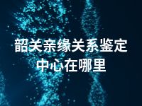 韶关亲缘关系鉴定中心在哪里