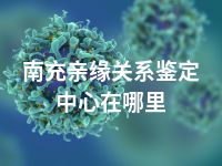 南充亲缘关系鉴定中心在哪里