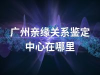 广州亲缘关系鉴定中心在哪里