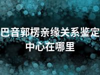 巴音郭楞亲缘关系鉴定中心在哪里