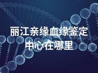 丽江亲缘血缘鉴定中心在哪里