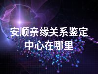 安顺亲缘关系鉴定中心在哪里