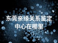 东莞亲缘关系鉴定中心在哪里