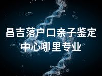 昌吉落户口亲子鉴定中心哪里专业