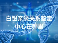 白银亲缘关系鉴定中心在哪里