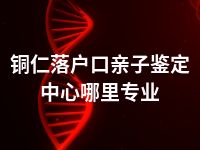 铜仁落户口亲子鉴定中心哪里专业