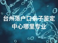 台州落户口亲子鉴定中心哪里专业