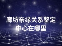 廊坊亲缘关系鉴定中心在哪里