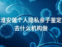 淮安做个人隐私亲子鉴定去什么机构做