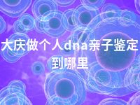 大庆做个人dna亲子鉴定到哪里