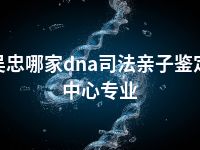 吴忠哪家dna司法亲子鉴定中心专业