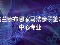 乌兰察布哪家司法亲子鉴定中心专业